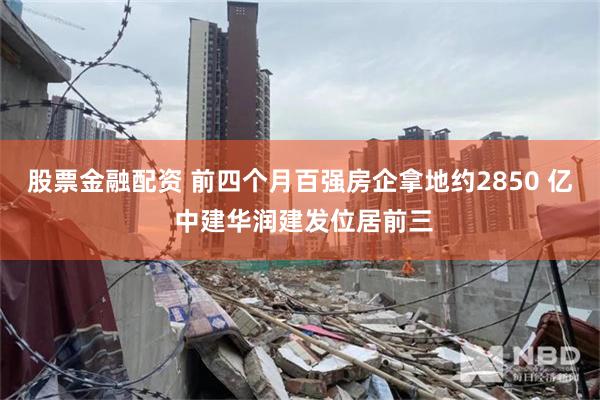 股票金融配资 前四个月百强房企拿地约2850 亿 中建华润建发位居前三