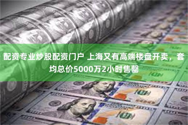 配资专业炒股配资门户 上海又有高端楼盘开卖，套均总价5000万2小时售罄