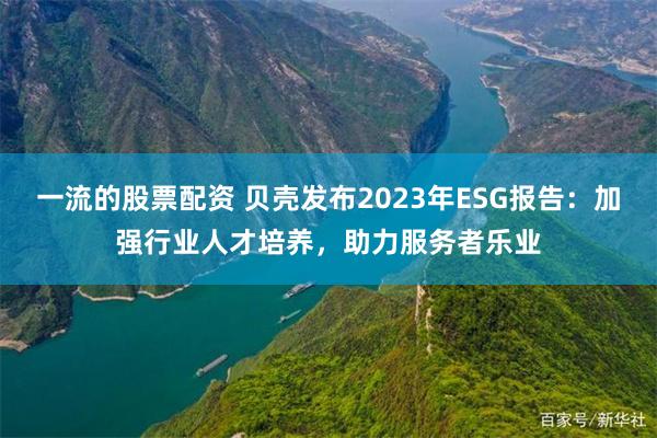 一流的股票配资 贝壳发布2023年ESG报告：加强行业人才培养，助力服务者乐业