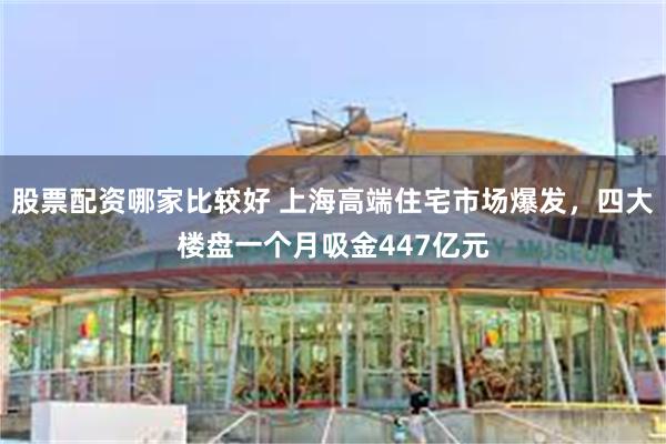 股票配资哪家比较好 上海高端住宅市场爆发，四大楼盘一个月吸金447亿元