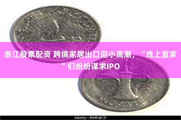 浙江股票配资 跨境家居出口迎小高潮，“线上宜家”们纷纷谋求IPO