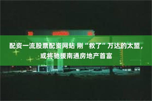 配资一流股票配资网站 刚“救了”万达的太盟，或将驰援南通房地产首富