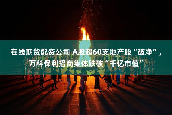 在线期货配资公司 A股超60支地产股“破净”，万科保利招商集体跌破“千亿市值”