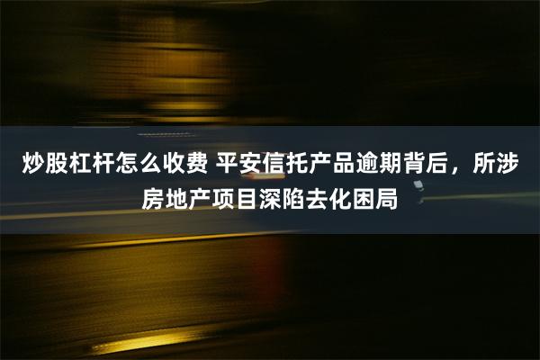 炒股杠杆怎么收费 平安信托产品逾期背后，所涉房地产项目深陷去化困局