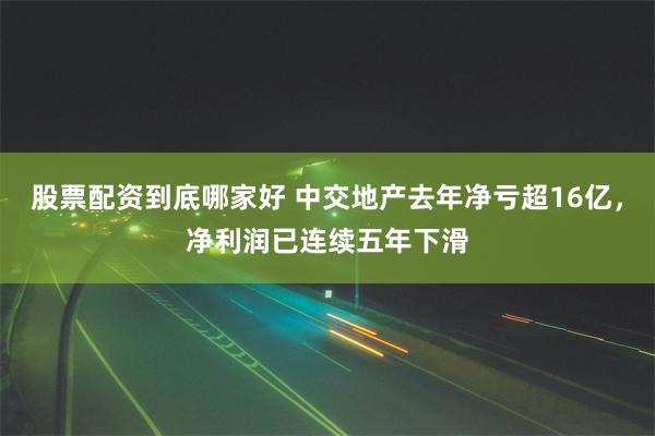 股票配资到底哪家好 中交地产去年净亏超16亿，净利润已连续五年下滑