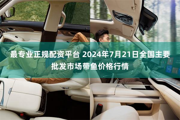 最专业正规配资平台 2024年7月21日全国主要批发市场带鱼价格行情