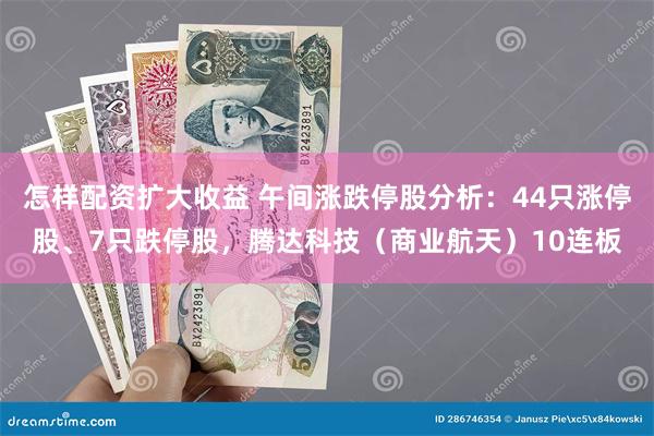 怎样配资扩大收益 午间涨跌停股分析：44只涨停股、7只跌停股，腾达科技（商业航天）10连板