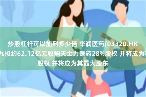 炒股杠杆可以加到多少倍 华润医药(03320.HK)：华润三九拟约62.12亿元收购天士力医药28%股权 并将成为其最大股东