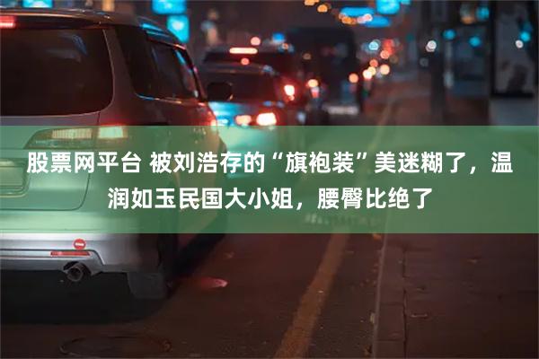 股票网平台 被刘浩存的“旗袍装”美迷糊了，温润如玉民国大小姐，腰臀比绝了