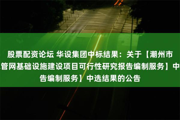 股票配资论坛 华设集团中标结果：关于【潮州市桥东片区排水管网基础设施建设项目可行性研究报告编制服务】中选结果的公告