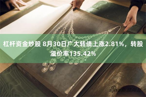 杠杆资金炒股 8月30日广大转债上涨2.81%，转股溢价率135.42%