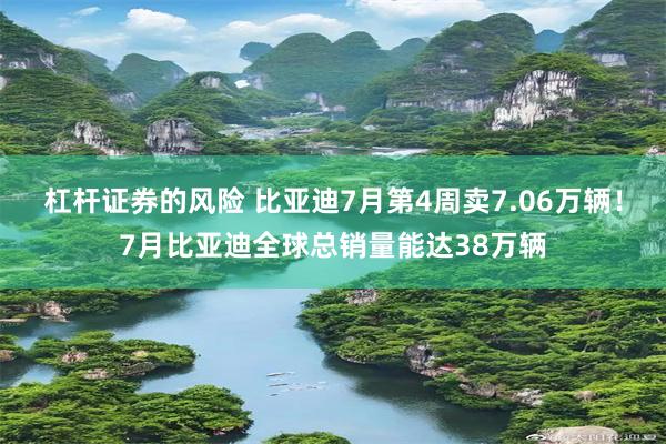 杠杆证券的风险 比亚迪7月第4周卖7.06万辆！7月比亚迪全球总销量能达38万辆