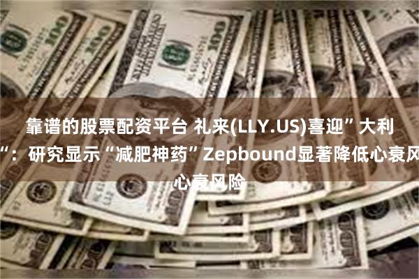 靠谱的股票配资平台 礼来(LLY.US)喜迎”大利好“：研究显示“减肥神药”Zepbound显著降低心衰风险