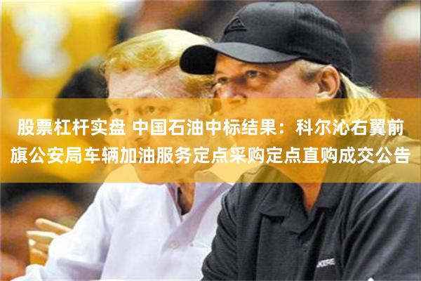 股票杠杆实盘 中国石油中标结果：科尔沁右翼前旗公安局车辆加油服务定点采购定点直购成交公告