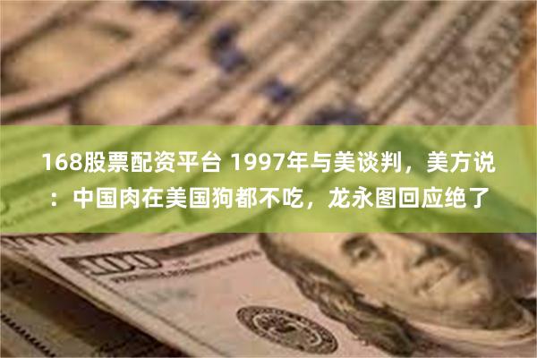 168股票配资平台 1997年与美谈判，美方说：中国肉在美国狗都不吃，龙永图回应绝了