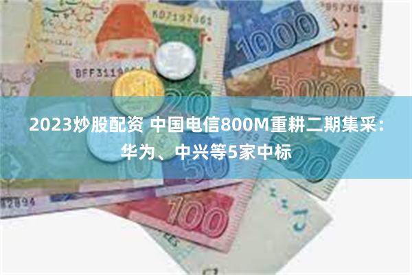 2023炒股配资 中国电信800M重耕二期集采：华为、中兴等5家中标