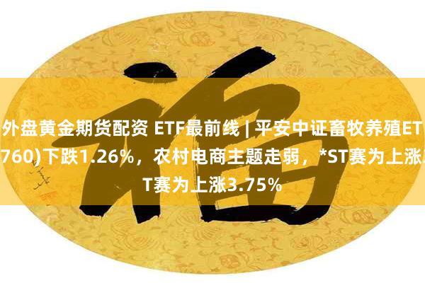 外盘黄金期货配资 ETF最前线 | 平安中证畜牧养殖ETF(516760)下跌1.26%，农村电商主题走弱，*ST赛为上涨3.75%