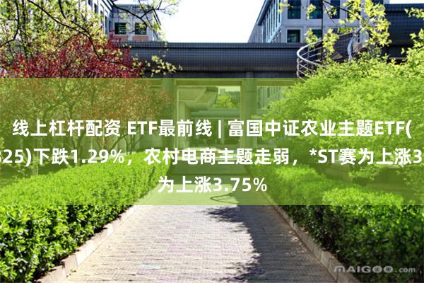 线上杠杆配资 ETF最前线 | 富国中证农业主题ETF(159825)下跌1.29%，农村电商主题走弱，*ST赛为上涨3.75%