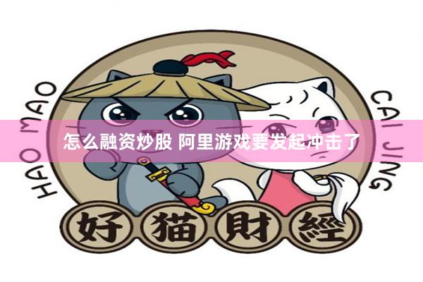 怎么融资炒股 阿里游戏要发起冲击了