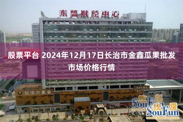 股票平台 2024年12月17日长治市金鑫瓜果批发市场价格行情