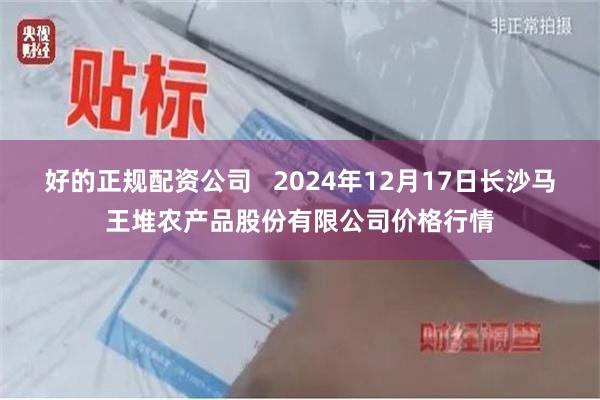 好的正规配资公司   2024年12月17日长沙马王堆农产品股份有限公司价格行情