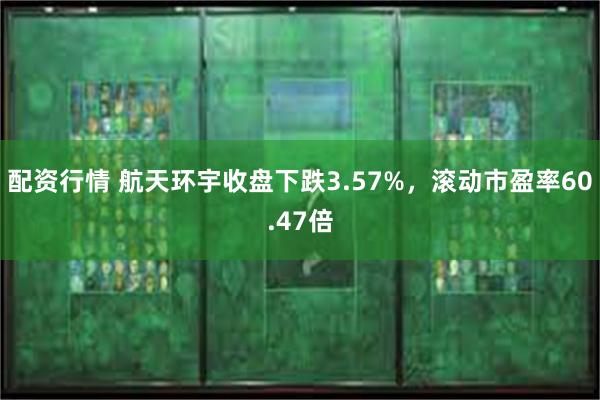 配资行情 航天环宇收盘下跌3.57%，滚动市盈率60.47倍