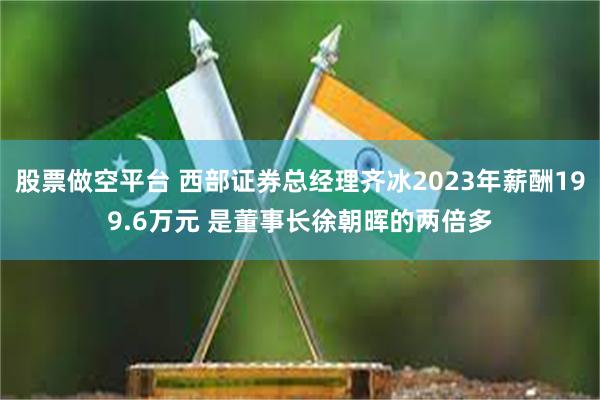 股票做空平台 西部证券总经理齐冰2023年薪酬199.6万元 是董事长徐朝晖的两倍多