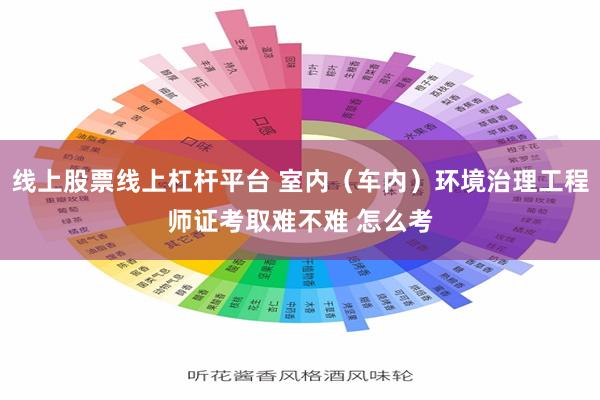 线上股票线上杠杆平台 室内（车内）环境治理工程师证考取难不难 怎么考