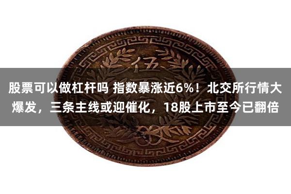 股票可以做杠杆吗 指数暴涨近6%！北交所行情大爆发，三条主线或迎催化，18股上市至今已翻倍