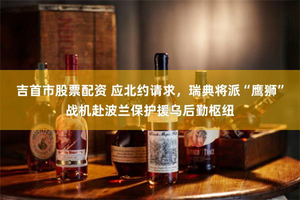 吉首市股票配资 应北约请求，瑞典将派“鹰狮”战机赴波兰保护援乌后勤枢纽